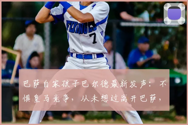 巴萨自家孩子巴尔德最新发声：不惧皇马竞争，从未想过离开巴萨，未来规划全解析