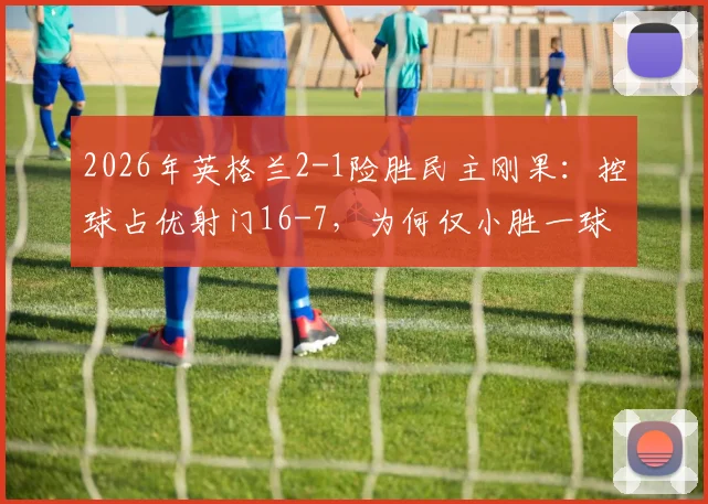 2026年英格兰2-1险胜民主刚果：控球占优射门16-7，为何仅小胜一球？关键数据深度解读