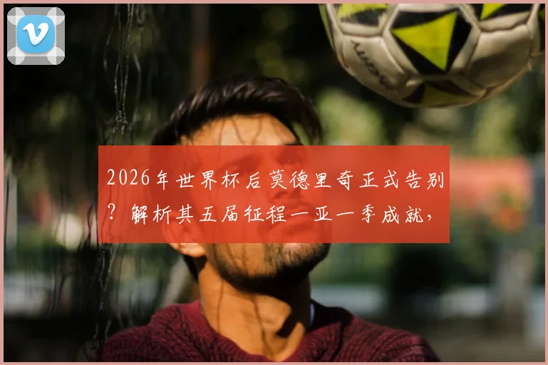 2026年世界杯后莫德里奇正式告别？解析其五届征程一亚一季成就，对比梅罗谈生涯定位