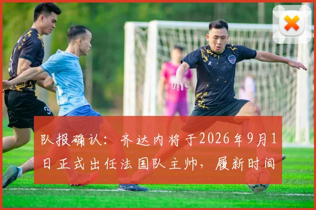 队报确认：齐达内将于2026年9月1日正式出任法国队主帅，履新时间表及战术前瞻分析