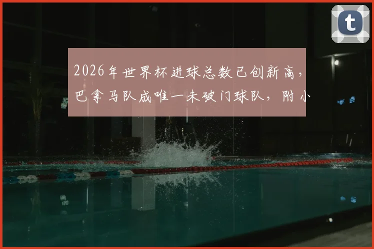 2026年世界杯进球总数已创新高,巴拿马队成唯一未破门球队,附小组赛数据深度盘点