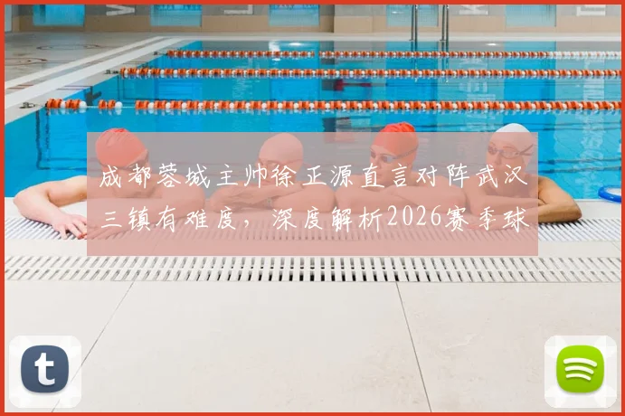 成都蓉城主帅徐正源直言对阵武汉三镇有难度，深度解析2026赛季球队“铁人”球员变化与战术备战情况