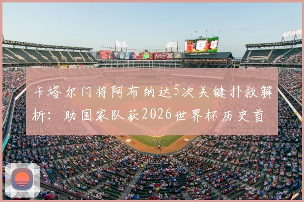 卡塔尔门将阿布纳达5次关键扑救解析：助国家队获2026世界杯历史首分，当选最佳实至名归