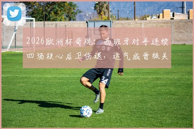 2026欧洲杯奇观：西班牙对手连续四场核心后卫伤退，运气成晋级关键因素？