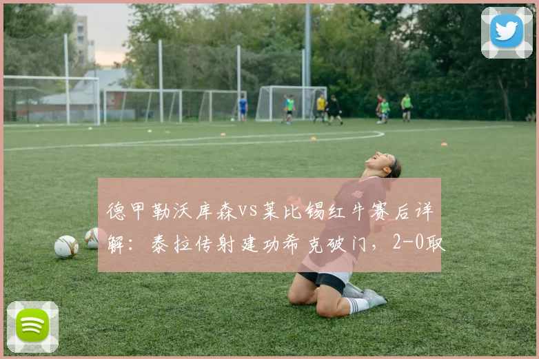 德甲勒沃库森vs莱比锡红牛赛后详解：泰拉传射建功希克破门，2-0取胜关键因素与球员评分一览
