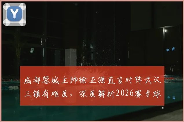 成都蓉城主帅徐正源直言对阵武汉三镇有难度,深度解析2026赛季球队“铁人”球员变化与战术备战情况