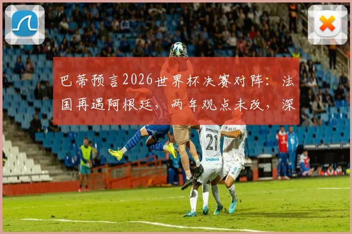 巴蒂预言2026世界杯决赛对阵:法国再遇阿根廷,两年观点未改,深度解读其预测逻辑