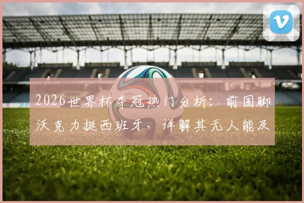 2026世界杯夺冠热门分析：前国脚沃克力挺西班牙，详解其无人能及的控球掌控力