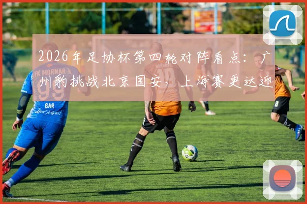 2026年足协杯第四轮对阵看点：广州豹挑战北京国安，上海赛更达迎战海港，附历史交锋与赛前分析