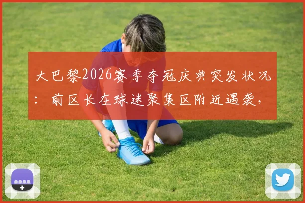 大巴黎2026赛季夺冠庆典突发状况：前区长在球迷聚集区附近遇袭，巴黎庆祝活动安全引热议
