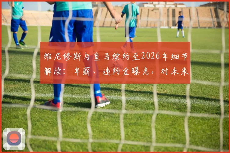 维尼修斯与皇马续约至2026年细节解读:年薪、违约金曝光,对未来引援计划有何影响?