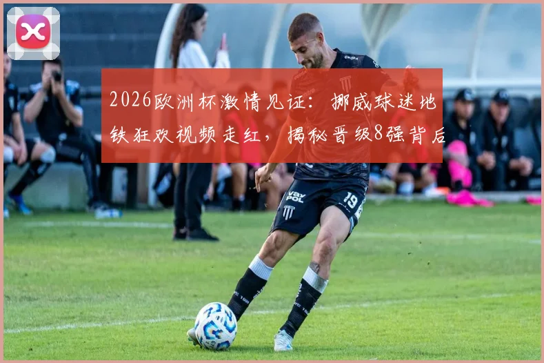 2026欧洲杯激情见证:挪威球迷地铁狂欢视频走红,揭秘晋级8强背后的足球文化魅力
